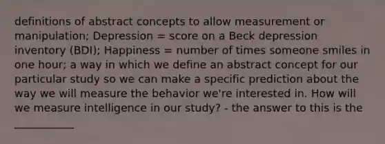 definitions of abstract concepts to allow measurement or manipulation; Depression = score on a Beck depression inventory (BDI); Happiness = number of times someone smiles in one hour; a way in which we define an abstract concept for our particular study so we can make a specific prediction about the way we will measure the behavior we're interested in. How will we measure intelligence in our study? - the answer to this is the ___________