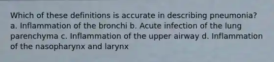 Which of these definitions is accurate in describing pneumonia? a. Inflammation of the bronchi b. Acute infection of the lung parenchyma c. Inflammation of the upper airway d. Inflammation of the nasopharynx and larynx