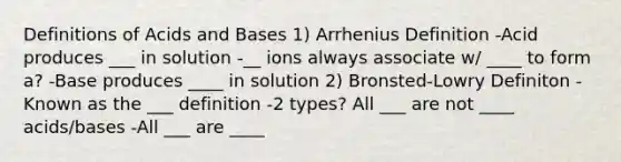 Definitions of Acids and Bases 1) Arrhenius Definition -Acid produces ___ in solution -__ ions always associate w/ ____ to form a? -Base produces ____ in solution 2) Bronsted-Lowry Definiton -Known as the ___ definition -2 types? All ___ are not ____ acids/bases -All ___ are ____