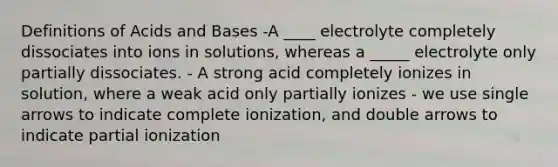 Definitions of Acids and Bases -A ____ electrolyte completely dissociates into ions in solutions, whereas a _____ electrolyte only partially dissociates. - A strong acid completely ionizes in solution, where a weak acid only partially ionizes - we use single arrows to indicate complete ionization, and double arrows to indicate partial ionization