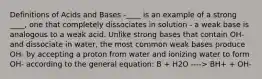 Definitions of Acids and Bases -____ is an example of a strong ____, one that completely dissociates in solution - a weak base is analogous to a weak acid. Unlike strong bases that contain OH- and dissociate in water, the most common weak bases produce OH- by accepting a proton from water and ionizing water to form OH- according to the general equation: B + H2O ----> BH+ + OH-