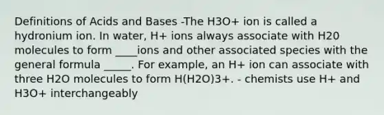 Definitions of Acids and Bases -The H3O+ ion is called a hydronium ion. In water, H+ ions always associate with H20 molecules to form ____ions and other associated species with the general formula _____. For example, an H+ ion can associate with three H2O molecules to form H(H2O)3+. - chemists use H+ and H3O+ interchangeably