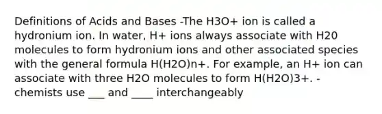 Definitions of Acids and Bases -The H3O+ ion is called a hydronium ion. In water, H+ ions always associate with H20 molecules to form hydronium ions and other associated species with the general formula H(H2O)n+. For example, an H+ ion can associate with three H2O molecules to form H(H2O)3+. - chemists use ___ and ____ interchangeably