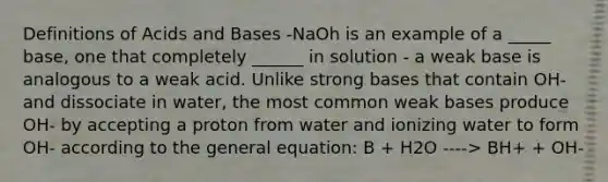 Definitions of Acids and Bases -NaOh is an example of a _____ base, one that completely ______ in solution - a weak base is analogous to a weak acid. Unlike strong bases that contain OH- and dissociate in water, the most common weak bases produce OH- by accepting a proton from water and ionizing water to form OH- according to the general equation: B + H2O ----> BH+ + OH-