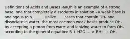 Definitions of Acids and Bases -NaOh is an example of a strong base, one that completely dissociates in solution - a weak base is analogous to a _____. Unlike ____bases that contain OH- and dissociate in water, the most common weak bases produce OH- by accepting a proton from water and ionizing water to form OH- according to the general equation: B + H2O ----> BH+ + OH-