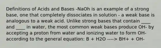 Definitions of <a href='https://www.questionai.com/knowledge/kvCSAshSAf-acids-and-bases' class='anchor-knowledge'>acids and bases</a> -NaOh is an example of a strong base, one that completely dissociates in solution - a weak base is analogous to a weak acid. Unlike strong bases that contain ____ and ____ in water, the most common weak bases produce OH- by accepting a proton from water and ionizing water to form OH- according to the general equation: B + H2O ----> BH+ + OH-