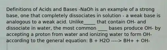 Definitions of <a href='https://www.questionai.com/knowledge/kvCSAshSAf-acids-and-bases' class='anchor-knowledge'>acids and bases</a> -NaOh is an example of a strong base, one that completely dissociates in solution - a weak base is analogous to a weak acid. Unlike_____ that contain OH- and dissociate in water, the most common ____ bases produce OH- by accepting a proton from water and ionizing water to form OH- according to the general equation: B + H2O ----> BH+ + OH-