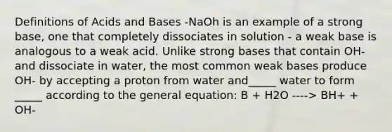 Definitions of Acids and Bases -NaOh is an example of a strong base, one that completely dissociates in solution - a weak base is analogous to a weak acid. Unlike strong bases that contain OH- and dissociate in water, the most common weak bases produce OH- by accepting a proton from water and_____ water to form _____ according to the general equation: B + H2O ----> BH+ + OH-