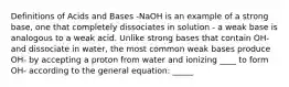 Definitions of Acids and Bases -NaOH is an example of a strong base, one that completely dissociates in solution - a weak base is analogous to a weak acid. Unlike strong bases that contain OH- and dissociate in water, the most common weak bases produce OH- by accepting a proton from water and ionizing ____ to form OH- according to the general equation: _____