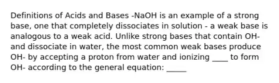 Definitions of Acids and Bases -NaOH is an example of a strong base, one that completely dissociates in solution - a weak base is analogous to a weak acid. Unlike strong bases that contain OH- and dissociate in water, the most common weak bases produce OH- by accepting a proton from water and ionizing ____ to form OH- according to the general equation: _____