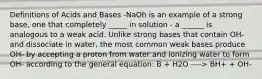 Definitions of Acids and Bases -NaOh is an example of a strong base, one that completely _____ in solution - a ______ is analogous to a weak acid. Unlike strong bases that contain OH- and dissociate in water, the most common weak bases produce OH- by accepting a proton from water and ionizing water to form OH- according to the general equation: B + H2O ----> BH+ + OH-