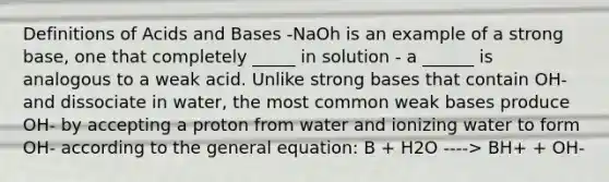 Definitions of Acids and Bases -NaOh is an example of a strong base, one that completely _____ in solution - a ______ is analogous to a weak acid. Unlike strong bases that contain OH- and dissociate in water, the most common weak bases produce OH- by accepting a proton from water and ionizing water to form OH- according to the general equation: B + H2O ----> BH+ + OH-