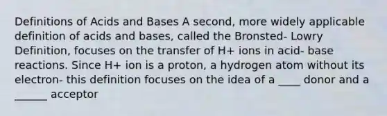 Definitions of Acids and Bases A second, more widely applicable definition of acids and bases, called the Bronsted- Lowry Definition, focuses on the transfer of H+ ions in acid- base reactions. Since H+ ion is a proton, a hydrogen atom without its electron- this definition focuses on the idea of a ____ donor and a ______ acceptor