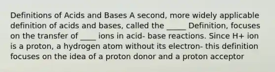 Definitions of Acids and Bases A second, more widely applicable definition of acids and bases, called the _____ Definition, focuses on the transfer of ____ ions in acid- base reactions. Since H+ ion is a proton, a hydrogen atom without its electron- this definition focuses on the idea of a proton donor and a proton acceptor