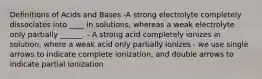 Definitions of Acids and Bases -A strong electrolyte completely dissociates into ____ in solutions, whereas a weak electrolyte only partially ______. - A strong acid completely ionizes in solution, where a weak acid only partially ionizes - we use single arrows to indicate complete ionization, and double arrows to indicate partial ionization