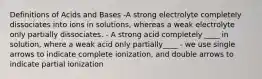 Definitions of Acids and Bases -A strong electrolyte completely dissociates into ions in solutions, whereas a weak electrolyte only partially dissociates. - A strong acid completely ____ in solution, where a weak acid only partially____ - we use single arrows to indicate complete ionization, and double arrows to indicate partial ionization