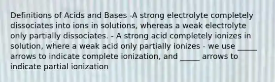 Definitions of Acids and Bases -A strong electrolyte completely dissociates into ions in solutions, whereas a weak electrolyte only partially dissociates. - A strong acid completely ionizes in solution, where a weak acid only partially ionizes - we use _____ arrows to indicate complete ionization, and _____ arrows to indicate partial ionization