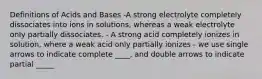 Definitions of Acids and Bases -A strong electrolyte completely dissociates into ions in solutions, whereas a weak electrolyte only partially dissociates. - A strong acid completely ionizes in solution, where a weak acid only partially ionizes - we use single arrows to indicate complete ____, and double arrows to indicate partial _____