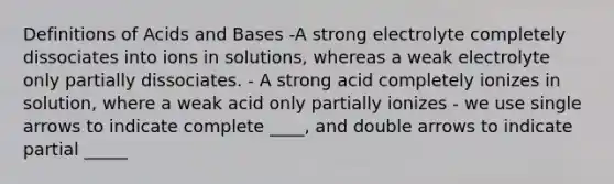 Definitions of Acids and Bases -A strong electrolyte completely dissociates into ions in solutions, whereas a weak electrolyte only partially dissociates. - A strong acid completely ionizes in solution, where a weak acid only partially ionizes - we use single arrows to indicate complete ____, and double arrows to indicate partial _____