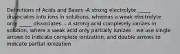 Definitions of Acids and Bases -A strong electrolyte _____ dissociates into ions in solutions, whereas a weak electrolyte only _____ dissociates. - A strong acid completely ionizes in solution, where a weak acid only partially ionizes - we use single arrows to indicate complete ionization, and double arrows to indicate partial ionization