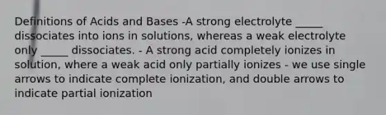 Definitions of Acids and Bases -A strong electrolyte _____ dissociates into ions in solutions, whereas a weak electrolyte only _____ dissociates. - A strong acid completely ionizes in solution, where a weak acid only partially ionizes - we use single arrows to indicate complete ionization, and double arrows to indicate partial ionization