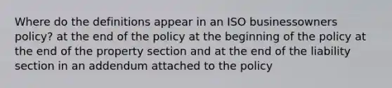 Where do the definitions appear in an ISO businessowners policy? at the end of the policy at the beginning of the policy at the end of the property section and at the end of the liability section in an addendum attached to the policy