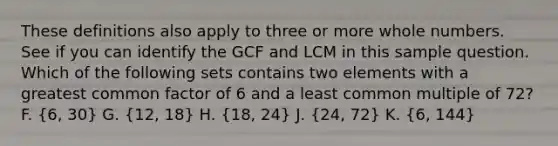 These definitions also apply to three or more <a href='https://www.questionai.com/knowledge/kHClMPgTfV-whole-numbers' class='anchor-knowledge'>whole numbers</a>. See if you can identify the GCF and LCM in this sample question. Which of the following sets contains two elements with a <a href='https://www.questionai.com/knowledge/k7YumWXHJp-greatest-common-factor' class='anchor-knowledge'>greatest common factor</a> of 6 and a <a href='https://www.questionai.com/knowledge/kjbC9ptv3D-least-common-multiple' class='anchor-knowledge'>least common multiple</a> of 72? F. (6, 30) G. (12, 18) H. (18, 24) J. (24, 72) K. (6, 144)