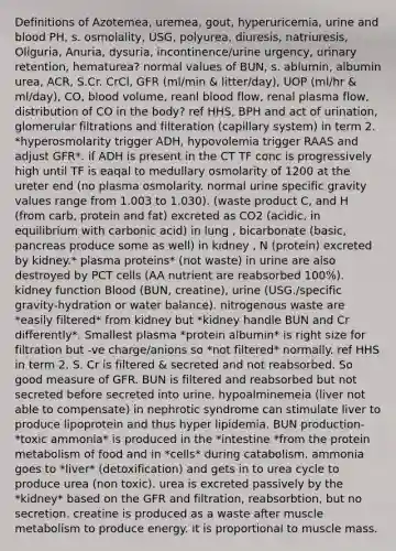 Definitions of Azotemea, uremea, gout, hyperuricemia, urine and blood PH, s. osmolality, USG, polyurea, diuresis, natriuresis, Oliguria, Anuria, dysuria, incontinence/urine urgency, urinary retention, hematurea? normal values of BUN, s. ablumin, albumin urea, ACR, S.Cr. CrCl, GFR (ml/min & litter/day), UOP (ml/hr & ml/day), CO, blood volume, reanl blood flow, renal plasma flow, distribution of CO in the body? ref HHS, BPH and act of urination, glomerular filtrations and filteration (capillary system) in term 2. *hyperosmolarity trigger ADH, hypovolemia trigger RAAS and adjust GFR*. if ADH is present in the CT TF conc is progressively high until TF is eaqal to medullary osmolarity of 1200 at the ureter end (no plasma osmolarity. normal urine specific gravity values range from 1.003 to 1.030). (waste product C, and H (from carb, protein and fat) excreted as CO2 (acidic, in equilibrium with carbonic acid) in lung , bicarbonate (basic, pancreas produce some as well) in kidney , N (protein) excreted by kidney.* plasma proteins* (not waste) in urine are also destroyed by PCT cells (AA nutrient are reabsorbed 100%). kidney function Blood (BUN, creatine), urine (USG./specific gravity-hydration or water balance). nitrogenous waste are *easily filtered* from kidney but *kidney handle BUN and Cr differently*. Smallest plasma *protein albumin* is right size for filtration but -ve charge/anions so *not filtered* normally. ref HHS in term 2. S. Cr is filtered & secreted and not reabsorbed. So good measure of GFR. BUN is filtered and reabsorbed but not secreted before secreted into urine. hypoalminemeia (liver not able to compensate) in nephrotic syndrome can stimulate liver to produce lipoprotein and thus hyper lipidemia. BUN production- *toxic ammonia* is produced in the *intestine *from the protein metabolism of food and in *cells* during catabolism. ammonia goes to *liver* (detoxification) and gets in to urea cycle to produce urea (non toxic). urea is excreted passively by the *kidney* based on the GFR and filtration, reabsorbtion, but no secretion. creatine is produced as a waste after muscle metabolism to produce energy. it is proportional to muscle mass.