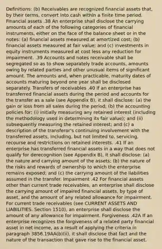 Definitions: (b) Receivables are recognized financial assets that, by their terms, convert into cash within a finite time period. Financial assets .38 An enterprise shall disclose the carrying amounts of each of the following categories of financial instruments, either on the face of the balance sheet or in the notes: (a) financial assets measured at amortized cost; (b) financial assets measured at fair value; and (c) investments in equity instruments measured at cost less any reduction for impairment. .39 Accounts and notes receivable shall be segregated so as to show separately trade accounts, amounts owing by related parties and other unusual items of significant amount. The amounts and, when practicable, maturity dates of accounts maturing beyond one year shall be disclosed separately. Transfers of receivables .40 If an enterprise has transferred financial assets during the period and accounts for the transfer as a sale (see Appendix B), it shall disclose: (a) the gain or loss from all sales during the period; (b) the accounting policies for: (i) initially measuring any retained interest (including the methodology used in determining its fair value); and (ii) subsequently measuring the retained interest; and (c) a description of the transferor's continuing involvement with the transferred assets, including, but not limited to, servicing, recourse and restrictions on retained interests. .41 If an enterprise has transferred financial assets in a way that does not qualify for derecognition (see Appendix B), it shall disclose: (a) the nature and carrying amount of the assets; (b) the nature of the risks and rewards of ownership to which the enterprise remains exposed; and (c) the carrying amount of the liabilities assumed in the transfer. Impairment .42 For financial assets other than current trade receivables, an enterprise shall disclose the carrying amount of impaired financial assets, by type of asset, and the amount of any related allowance for impairment. For current trade receivables (see CURRENT ASSETS AND LIABILITIES, Section 1510), an enterprise shall disclose the amount of any allowance for impairment. Forgiveness .42A If an enterprise recognizes the forgiveness of a related party financial asset in net income, as a result of applying the criteria in paragraph 3856.19AA(b)(ii), it shall disclose that fact and the nature of the transaction that gave rise to the financial asset.