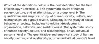 Which of the definitions below is the best definition for the field of sociology? Selected: a. The systematic study of human society, culture, and relationships, on a group level b. The quantitative and empirical study of human society, culture, and relationships, on a group level c. Sociology is the study of social behavior or society, including its origins, development, organization, networks, and institutions d. The systematic study of human society, culture, and relationships, on an individual person's level e. The quantitative and empirical study of human society, culture, and relationships, on an individual person's level