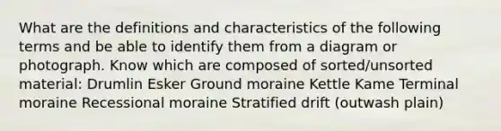 What are the definitions and characteristics of the following terms and be able to identify them from a diagram or photograph. Know which are composed of sorted/unsorted material: Drumlin Esker Ground moraine Kettle Kame Terminal moraine Recessional moraine Stratified drift (outwash plain)