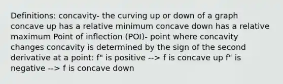 Definitions: concavity- the curving up or down of a graph concave up has a relative minimum concave down has a relative maximum Point of inflection (POI)- point where concavity changes concavity is determined by the sign of the second derivative at a point: f" is positive --> f is concave up f" is negative --> f is concave down