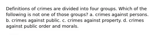 Definitions of crimes are divided into four groups. Which of the following is not one of those groups? a. crimes against persons. b. crimes against public. c. crimes against property. d. crimes against public order and morals.