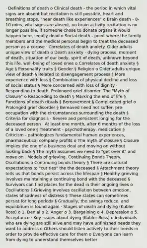 · Definitions of death o Clinical death - the period in which vital signs are absent but recitation is still possible, heart and breathing stops, "near death like experiences" o Brain death - 8-10 mins, vital signs are absent, no brain activity recitation is no longer possible, if someone chose to donate organs it would happen here, legally dead o Social death - point where the family members and the medical personal begin to treat the deceased person as a corpse · Correlates of death anxiety. Older adults unique view of death o Death anxiety - dying process, moment of death, situation of our body, spirit of death, unknown beyond this life, well-being of loved ones o Correlates of death anxiety § Age § Personality traits § Gender § Religion o Older adults unique view of death § Related to disengagement process § More experience with loss § Combination of physical decline and loss of social status § More concerned with loss of dignity · Responding to death. Prolonged grief disorder. The "Myth of Closure" o Responding to death § Marking the end of life § Functions of death rituals § Bereavement § Complicated grief o Prolonged grief disorder § Bereaved need not suffer, pre-occupation with the circumstances surrounding the death § Criteria for diagnosis · Severe and persistent longing for the deceased person · At least one month, after 6 months of the loss of a loved one § Treatment - psychotherapy, medication § Criticism - pathologizes fundamental human experiences, pharmaceutical company profits o The myth of closure § Closure implies the end of a business deal and moving on without looking back § The myth assumes we need to "get over it" and move on · Models of grieving. Continuing Bonds Theory. Oscillations o Continuing bonds theory § There are cultural expectations to "cut ties" the the deceased § Attachment theory tells us that bonds persist across the lifespan § Healthy grieving involves maintaining a continuing bond with the deceased § Survivors can find places for the dead in their ongoing lives o Oscillations § Grieving involves oscillation between emotion, states of sadness of distress § These states can sometimes persist for long periods § Gradually, the swings reduce, and equilibrium is found again · Stages of death and dying (Kubler-Ross) o 1. Denial o 2. Anger o 3. Bargaining o 4. Depression o 5. Acceptance · Key issues about dying (Kubler-Ross) o Individuals who are dying are still alive and may have unfinished needs they want to address o Others should listen actively to their needs in order to provide effective care for them o Everyone can learn from dying to understand themselves better