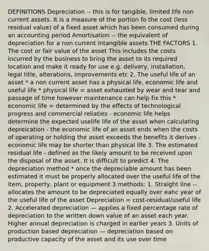 DEFINITIONS Depreciation -- this is for tangible, limited life non current assets. It is a measure of the portion fo the cost (less residual value) of a fixed asset which has been consumed during an accounting period Amortisation -- the equivalent of depreciation for a non current intangible assets THE FACTORS 1. The cost or fair value of the asset This includes the costs incurred by the business to bring the asset to its required location and make it ready for use e.g. delivery, installation, legal title, alterations, improvements etc 2. The useful life of an asset * a non current asset has a physical life, economic life and useful life * physical life = asset exhausted by wear and tear and passage of time however maintenance can help fix this * economic life = determined by the effects of technological progress and commercial reliaties - economic life helps determine the expected uselife life of the asset when calculating depreication - the economic life of an asset ends when the costs of operating or holding the asset exceeds the benefits it derives - economic life may be shorter than physical life 3. The estimated residual life - defined as the likely amount to be received upon the disposal of the asset. It is difficult to predict 4. The depreciation method * once the depreciable amount has been estimated it must be properly allocated over the useful life of the item, property, plant or equipment 3 methods: 1. Straight line -- allocates the amount to be depreciated equally over eahc year of the useful life of the asset Depreciation = cost-residual/useful life 2. Accelerated depreciation — applies a fixed percentage rate of depreciation to the written down value of an asset each year. Higher annual depreciation is charged in earlier years 3. Units of production based depreciation — depreciation based on productive capacity of the asset and its use over time