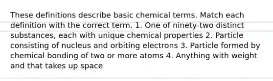 These definitions describe basic chemical terms. Match each definition with the correct term. 1. One of ninety-two distinct substances, each with unique chemical properties 2. Particle consisting of nucleus and orbiting electrons 3. Particle formed by chemical bonding of two or more atoms 4. Anything with weight and that takes up space