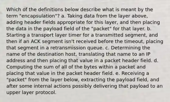 Which of the definitions below describe what is meant by the term "encapsulation"? a. Taking data from the layer above, adding header fields appropriate for this layer, and then placing the data in the payload field of the "packet" for that layer. b. Starting a transport layer timer for a transmitted segment, and then if an ACK segment isn't received before the timeout, placing that segment in a retransmission queue. c. Determining the name of the destination host, translating that name to an IP address and then placing that value in a packet header field. d. Computing the sum of all of the bytes within a packet and placing that value in the packet header field. e. Receiving a "packet" from the layer below, extracting the payload field, and after some internal actions possibly delivering that payload to an upper layer protocol.