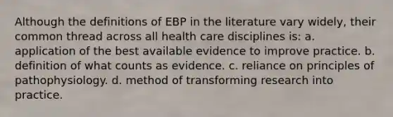 Although the definitions of EBP in the literature vary widely, their common thread across all health care disciplines is: a. application of the best available evidence to improve practice. b. definition of what counts as evidence. c. reliance on principles of pathophysiology. d. method of transforming research into practice.