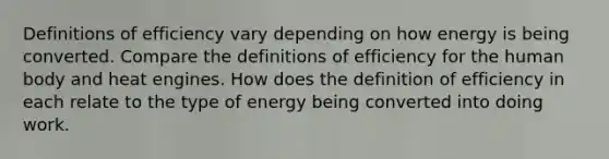 Definitions of efficiency vary depending on how energy is being converted. Compare the definitions of efficiency for the human body and heat engines. How does the definition of efficiency in each relate to the type of energy being converted into doing work.