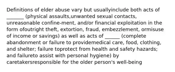 Definitions of elder abuse vary but usuallyinclude both acts of _______ (physical assaults,unwanted sexual contacts, unreasonable confine-ment, and/or financial exploitation in the form ofoutright theft, extortion, fraud, embezzlement, ormisuse of income or savings) as well as acts of ______ (complete abandonment or failure to providemedical care, food, clothing, and shelter; failure toprotect from health and safety hazards; and failureto assist with personal hygiene) by caretakersresponsible for the older person's well-being