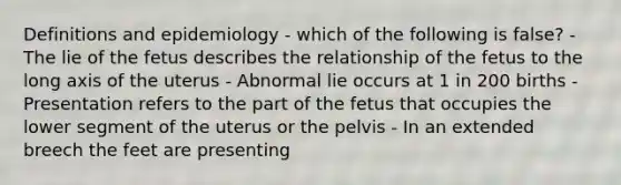 Definitions and epidemiology - which of the following is false? - The lie of the fetus describes the relationship of the fetus to the long axis of the uterus - Abnormal lie occurs at 1 in 200 births - Presentation refers to the part of the fetus that occupies the lower segment of the uterus or the pelvis - In an extended breech the feet are presenting