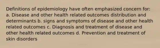 Definitions of epidemiology have often emphasized concern for: a. Disease and other health related outcomes distribution and determinants b. signs and symptoms of disease and other health related outcomes c. Diagnosis and treatment of disease and other health related outcomes d. Prevention and treatment of skin disorders