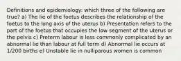 Definitions and epidemiology: which three of the following are true? a) The lie of the foetus describes the relationship of the foetus to the long axis of the uterus b) Presentation refers to the part of the foetus that occupies the low segment of the uterus or the pelvis c) Preterm labour is less commonly complicated by an abnormal lie than labour at full term d) Abnormal lie occurs at 1/200 births e) Unstable lie in nulliparous women is common