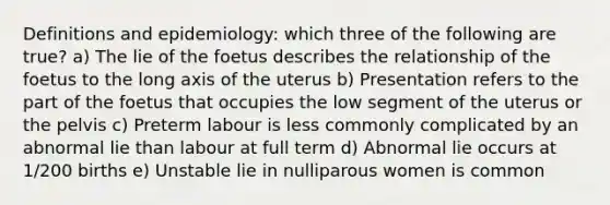 Definitions and epidemiology: which three of the following are true? a) The lie of the foetus describes the relationship of the foetus to the long axis of the uterus b) Presentation refers to the part of the foetus that occupies the low segment of the uterus or the pelvis c) Preterm labour is less commonly complicated by an abnormal lie than labour at full term d) Abnormal lie occurs at 1/200 births e) Unstable lie in nulliparous women is common