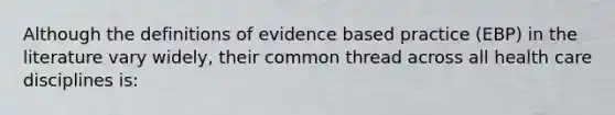 Although the definitions of evidence based practice (EBP) in the literature vary widely, their common thread across all health care disciplines is: