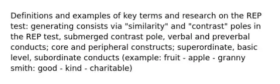 Definitions and examples of key terms and research on the REP test: generating consists via "similarity" and "contrast" poles in the REP test, submerged contrast pole, verbal and preverbal conducts; core and peripheral constructs; superordinate, basic level, subordinate conducts (example: fruit - apple - granny smith: good - kind - charitable)