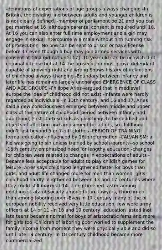 -definitions of expectations of age groups always changing -In Britain, the dividing line between adults and younger children is is not clearly defined. -member of parliament be 21 and you can get married at 16, although parental consent is required until 18. At 16 you can also enter full time employment and a girl may engage in sexual intercourse w a male without him running risk of prosecution -No one can be sent to prison or have license before 17 even though a boy may join armed services with consent at 16 a girl not until 17] -10 year old can be ocnvicted of criminal offense but at 14 the prosecution must prove defendant capable of knowing right and wrong Shows history of definitions of childhood always changing -Boundary between infancy and later life has remained largely unchanged EMERGENCE OF CLASS AND AGE GROUPS -Philippe Aries--argued that in medieval europe the idea of childhood did not exist -Infants were hardly regarded as individuals -In 13th century, and 16 and 17, Aries said a new consciousness emerged between middle and upper class of the nature of childhood (period between infancy and adulthood) First startesd kids as playthings to be coddled and objects of affection and amusement for adults, so childhood didn't last beyond 5 or 7-diff clothes -PERIOD OF TRAINING: formal education-influenced by 16th reformation -CALVANISM: a kid was going to sin unless trained by schools/parents--so school -18th century emphasized need for lengthy education -changes for children were related to changes in expectations of adults -Became less acceptable for adults to play childish games for leisure -Aries says childhood lengthened faster for boys than girls, and adult life changed more for men than women -girls: childhood hardly lengthened between 13 and 17 centuries where they could still marry at 14. -Lengthmened faster among middling strata of society among future lawyers, churchmen, than among laboring poor -Even in 17 century many of the of european nobility received very little education, few were army officers at 14 or 11 -In 18 and 19 century, education lasted inot late teens became normal for boys of aristocratic fams and more for girls too -Children of laboring poor worked to supplement the family income from moment they were physically able and did so until late 19 century -In 18 century childhood became more commercialized