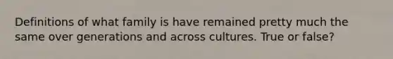 Definitions of what family is have remained pretty much the same over generations and across cultures. True or false?