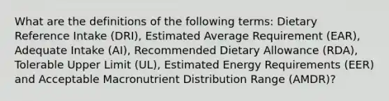 What are the definitions of the following terms: Dietary Reference Intake (DRI), Estimated Average Requirement (EAR), Adequate Intake (AI), Recommended Dietary Allowance (RDA), Tolerable Upper Limit (UL), Estimated Energy Requirements (EER) and Acceptable Macronutrient Distribution Range (AMDR)?