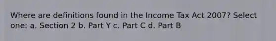 Where are definitions found in the Income Tax Act 2007? Select one: a. Section 2 b. Part Y c. Part C d. Part B